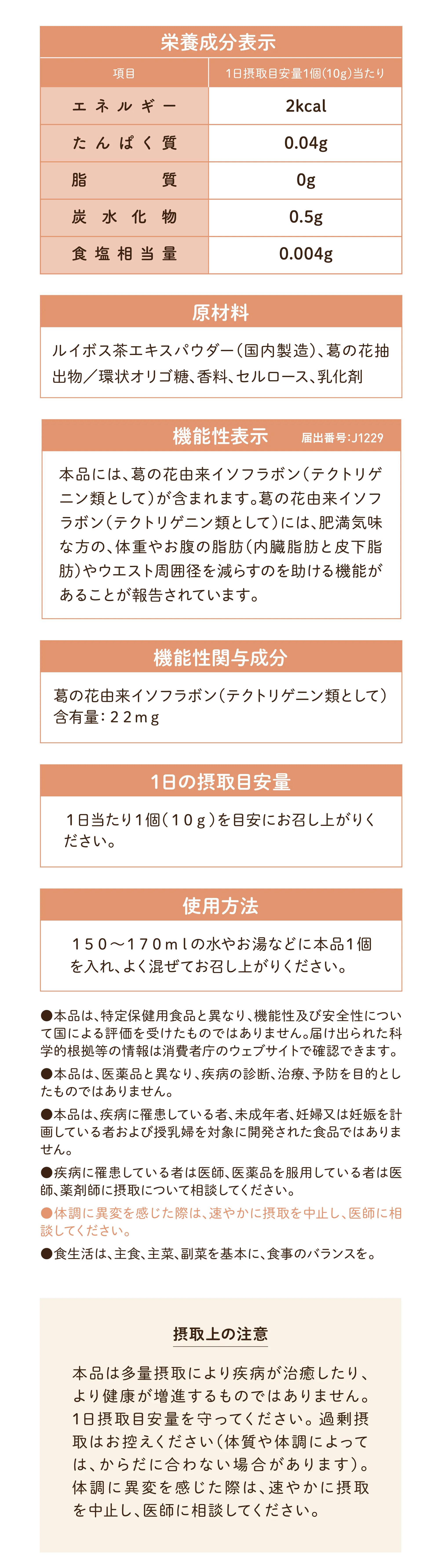 栄養成分表示（1日摂取目安量1個（10g）当たり）  原材料 ルイボス茶エキスパウダー（国内製造）、葛の花抽出物／環状オリゴ糖、香料、セルロース、乳化剤 機能性表示　届出番号：J1229 本品には、葛の花由来イソフラボン（テクトリゲニン類として）が含まれます。 葛の花由来イソフラボン（テクトリゲニン類として）には、 肥満気味な方の、体重やお腹の脂肪（内臓脂肪と皮下脂肪）やウエスト周囲径を減らすのを助ける機能があることが報告されています。 機能性関与成分 葛の花由来イソフラボン（テクトリゲニン類として）含有量：22mg 1日の摂取目安量 1日当たり1個（10g）を目安にお召し上がりください。 ●本品は、特定保健用食品と異なり、機能性及び安全性について国による評価を受けたものではありません