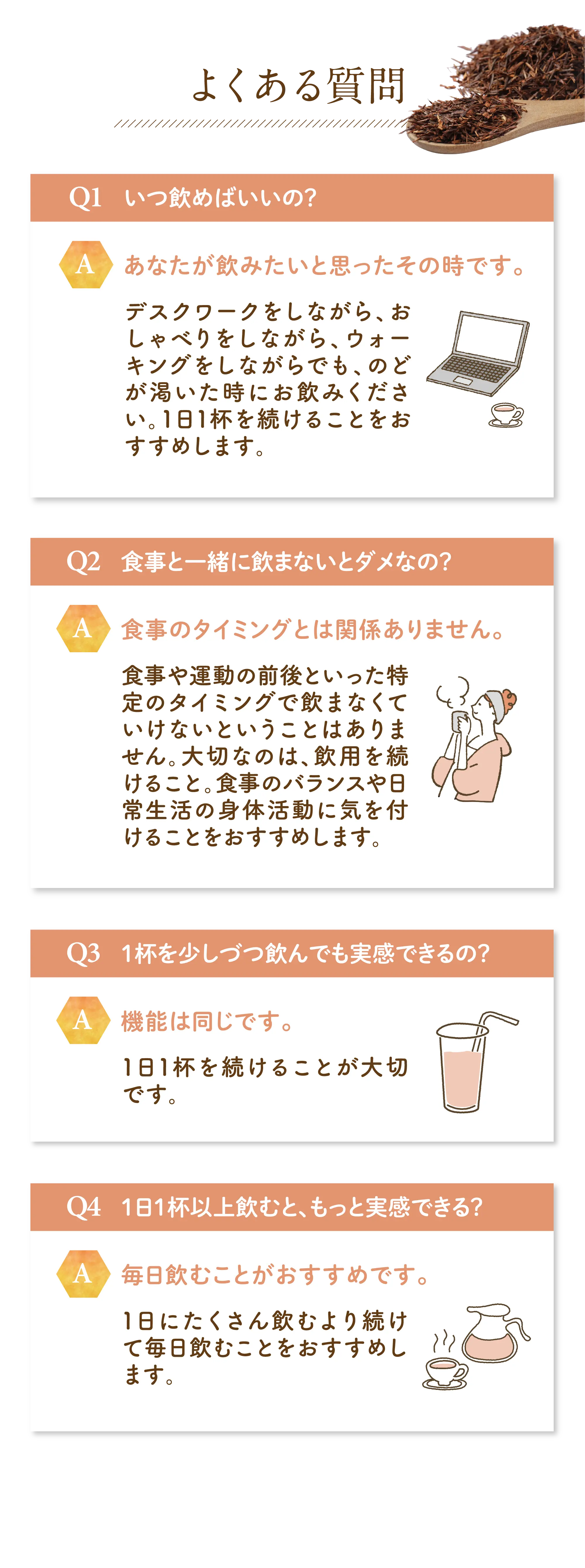 よくある質問 Q1 いつ飲めばいいの？ A あなたが飲みたいと思ったその時です。 デスクワークをしながら、おしゃべりをしながら、ウォーキングをしながらでも、のどが渇いた時にお飲みください。 1日1杯を続けることをおすすめします。 Q2 食事と一緒に飲まないとダメなの？ A 食事のタイミングとは関係ありません。 食事や運動の前後といった特定のタイミングで飲まなくてはいけないということはありません。 大切なのは、飲用を続けること。食事のバランスや日常生活の身体活動に気を付けることをおすすめします。 Q3 1杯を少しずつ飲んでも実感できるの？ A 機能は同じです。 1日1杯を続けることが大切です。 Q4 1日1杯以上飲むと、もっと実感できる？ A 毎日飲むことがおすすめです。 1日にたくさん飲むより続けて毎日飲むことをおすすめします。